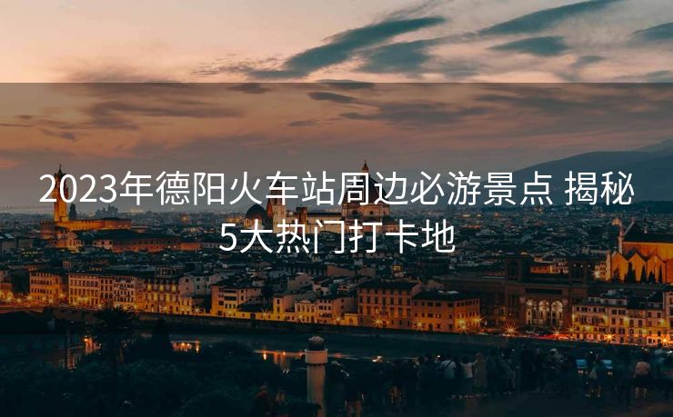 2023年德阳火车站周边必游景点 揭秘5大热门打卡地