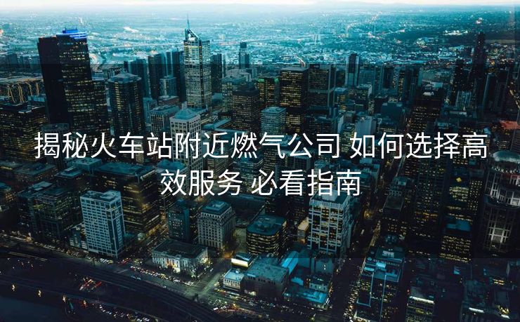 揭秘火车站附近燃气公司 如何选择高效服务 必看指南 揭秘火车站附近燃气公司 如何选择高效服务 必看指南
