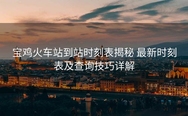 宝鸡火车站到站时刻表揭秘 最新时刻表及查询技巧详解