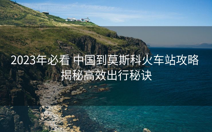 2023年必看 中国到莫斯科火车站攻略 揭秘高效出行秘诀 2023年必看 中国到莫斯科火车站攻略 揭秘高效出行秘诀