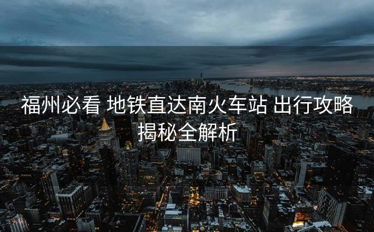 福州必看 地铁直达南火车站 出行攻略揭秘全解析