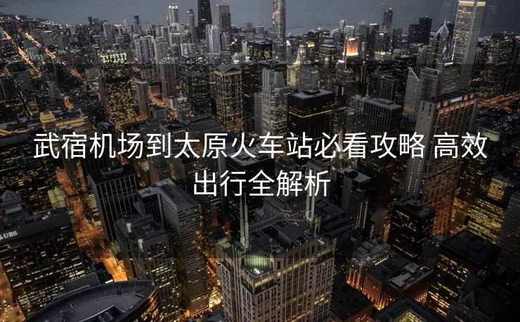 武宿机场到太原火车站必看攻略 高效出行全解析