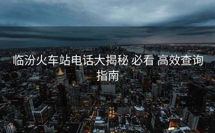 临汾火车站电话大揭秘 必看 高效查询指南
