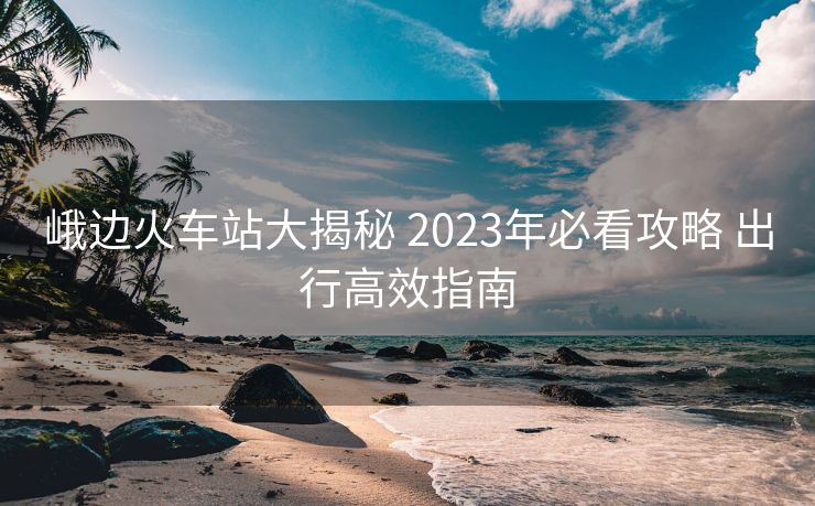 峨边火车站大揭秘 2023年必看攻略 出行高效指南 峨边火车站大揭秘 2023年必看攻略 出行高效指南
