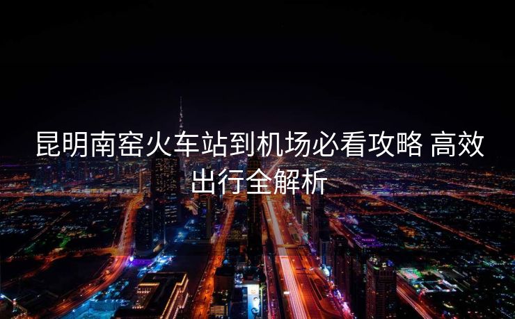 昆明南窑火车站到机场必看攻略 高效出行全解析 昆明南窑火车站到机场必看攻略 高效出行全解析