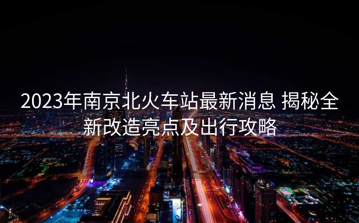 2023年南京北火车站最新消息 揭秘全新改造亮点及出行攻略