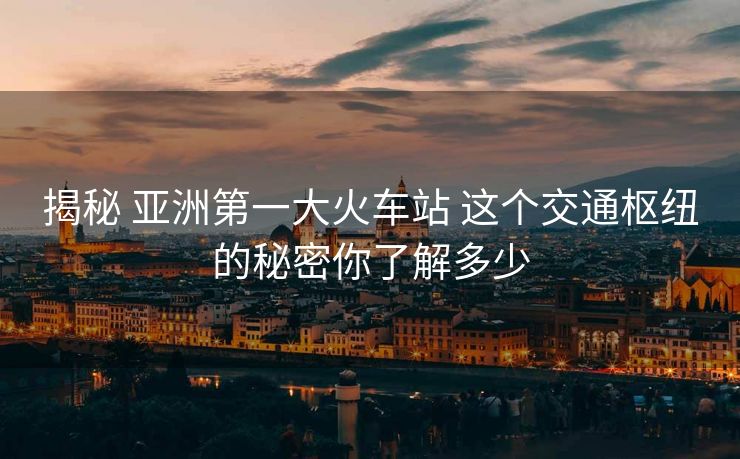 揭秘 亚洲第一大火车站 这个交通枢纽的秘密你了解多少