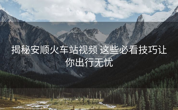 揭秘安顺火车站视频 这些必看技巧让你出行无忧