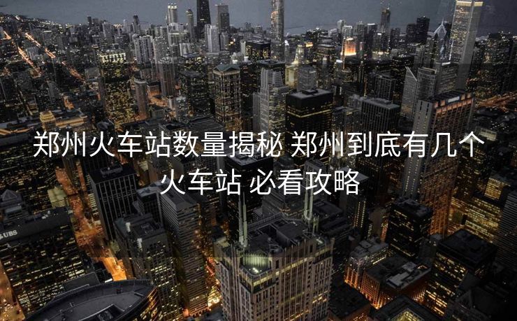 郑州火车站数量揭秘 郑州到底有几个火车站 必看攻略 郑州火车站数量揭秘 郑州到底有几个火车站 必看攻略