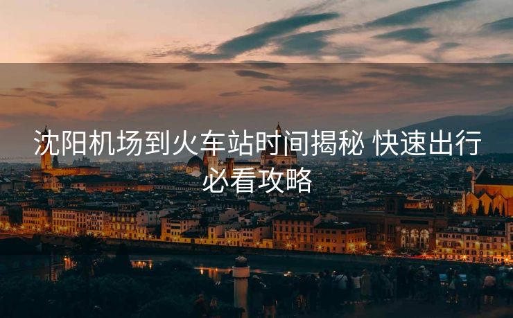 沈阳机场到火车站时间揭秘 快速出行必看攻略