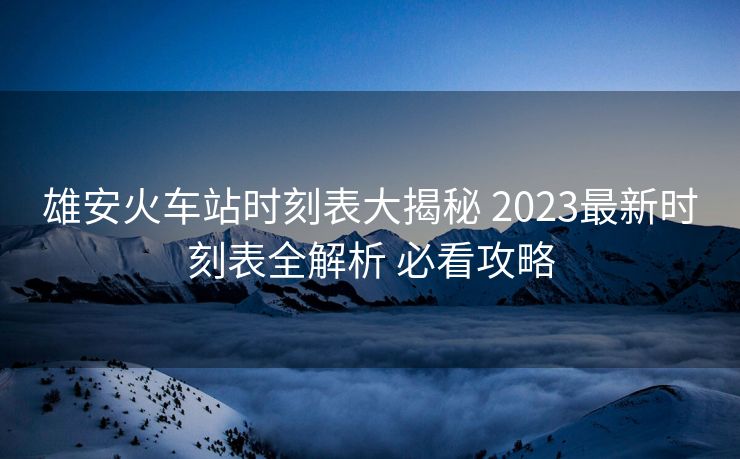 雄安火车站时刻表大揭秘 2023最新时刻表全解析 必看攻略