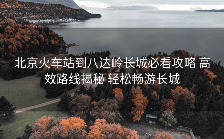北京火车站到八达岭长城必看攻略 高效路线揭秘 轻松畅游长城