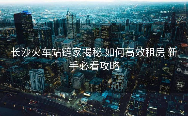 长沙火车站链家揭秘 如何高效租房 新手必看攻略
