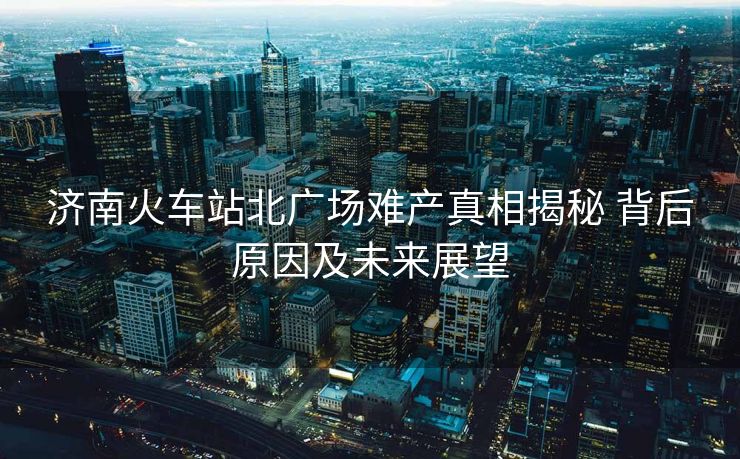 济南火车站北广场难产真相揭秘 背后原因及未来展望