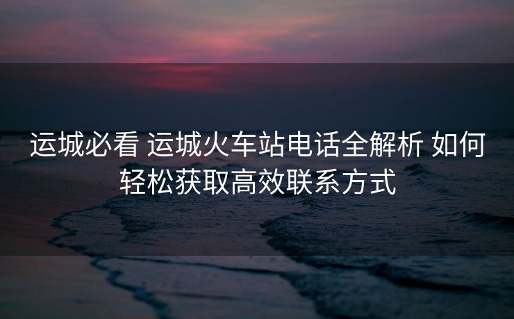 运城必看 运城火车站电话全解析 如何轻松获取高效联系方式