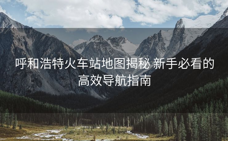 呼和浩特火车站地图揭秘 新手必看的高效导航指南