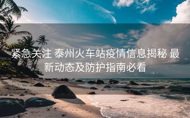 紧急关注 泰州火车站疫情信息揭秘 最新动态及防护指南必看