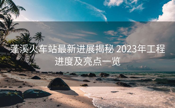 蓬溪火车站最新进展揭秘 2023年工程进度及亮点一览