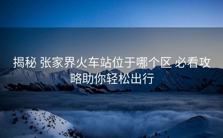 揭秘 张家界火车站位于哪个区 必看攻略助你轻松出行