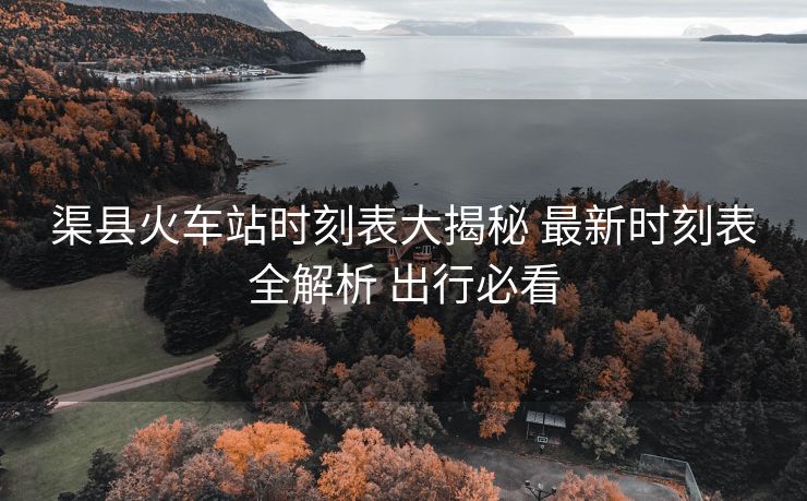 渠县火车站时刻表大揭秘 最新时刻表全解析 出行必看