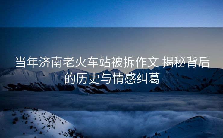 当年济南老火车站被拆作文 揭秘背后的历史与情感纠葛