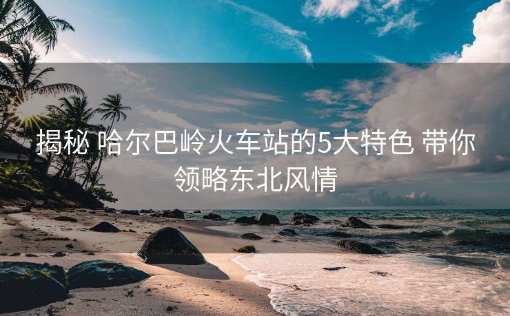 揭秘 哈尔巴岭火车站的5大特色 带你领略东北风情