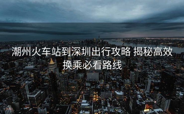 潮州火车站到深圳出行攻略 揭秘高效换乘必看路线