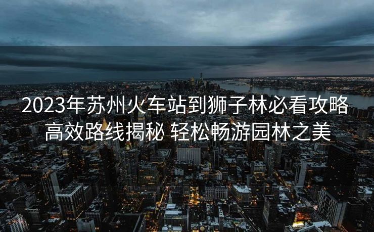 2023年苏州火车站到狮子林必看攻略 高效路线揭秘 轻松畅游园林之美