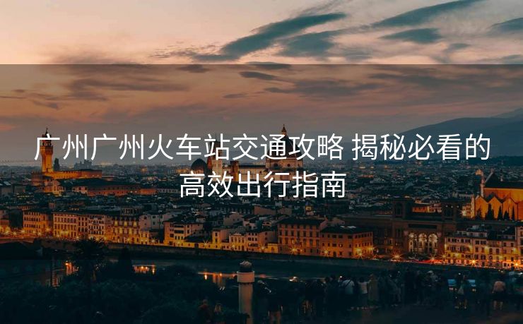 广州广州火车站交通攻略 揭秘必看的高效出行指南