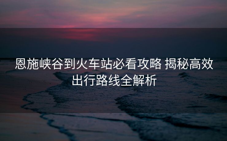 恩施峡谷到火车站必看攻略 揭秘高效出行路线全解析
