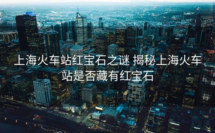 上海火车站红宝石之谜 揭秘上海火车站是否藏有红宝石