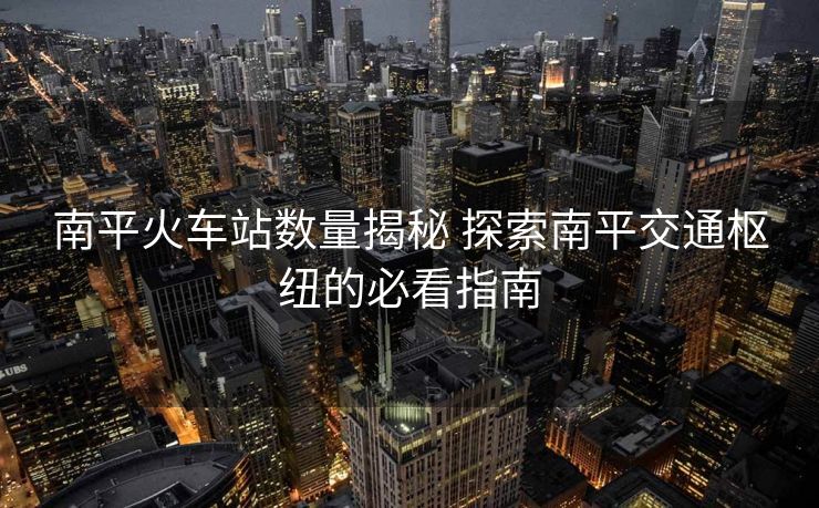 南平火车站数量揭秘 探索南平交通枢纽的必看指南