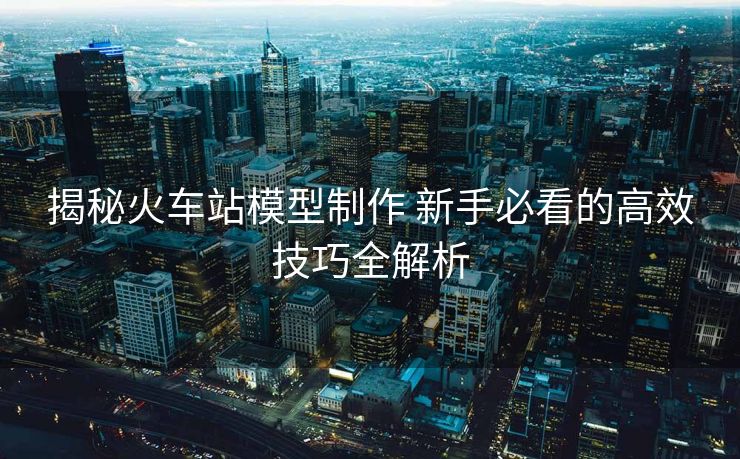 揭秘火车站模型制作 新手必看的高效技巧全解析