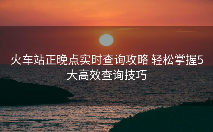 火车站正晚点实时查询攻略 轻松掌握5大高效查询技巧