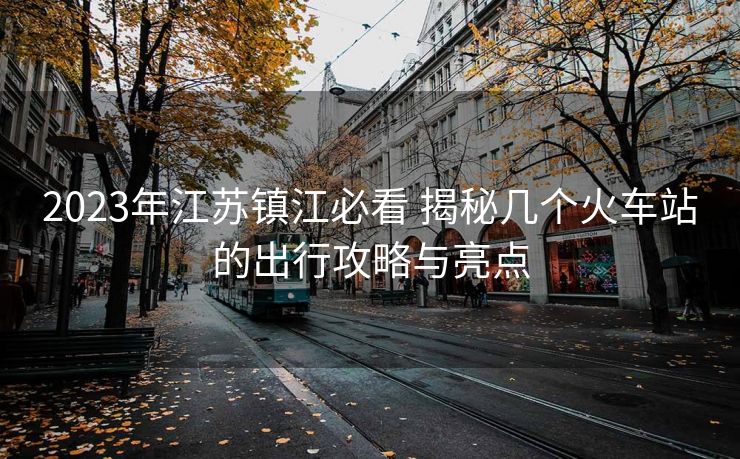2023年江苏镇江必看 揭秘几个火车站的出行攻略与亮点 2023年江苏镇江必看 揭秘几个火车站的出行攻略与亮点