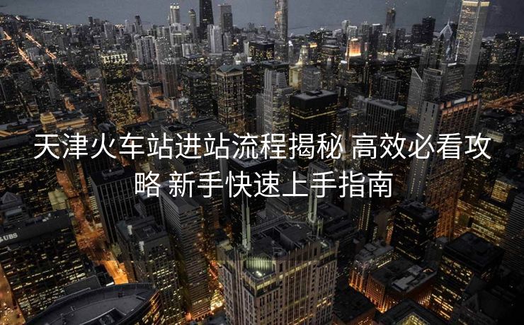 天津火车站进站流程揭秘 高效必看攻略 新手快速上手指南