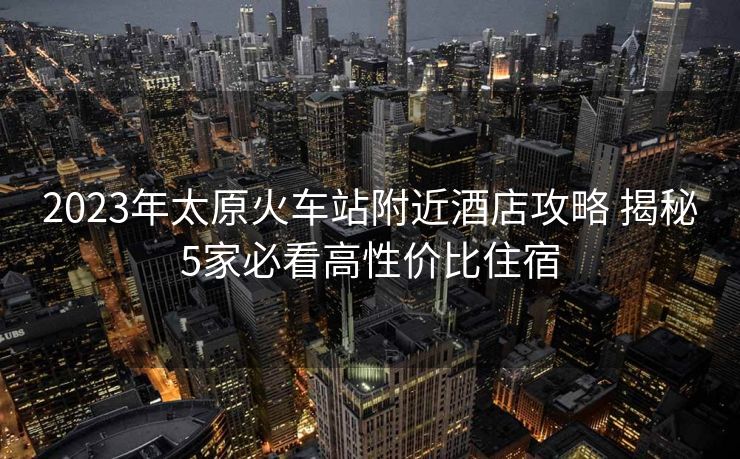 2023年太原火车站附近酒店攻略 揭秘5家必看高性价比住宿 2023年太原火车站附近酒店攻略 揭秘5家必看高性价比住宿
