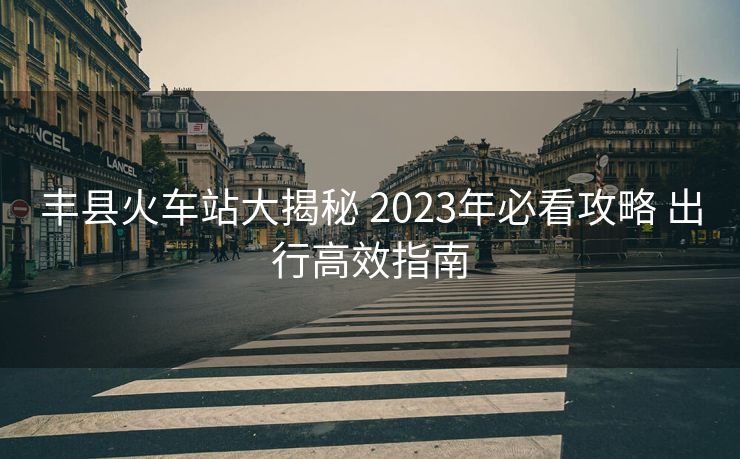 丰县火车站大揭秘 2023年必看攻略 出行高效指南