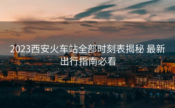 2023西安火车站全部时刻表揭秘 最新出行指南必看