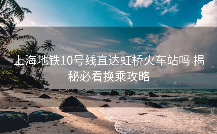 上海地铁10号线直达虹桥火车站吗 揭秘必看换乘攻略