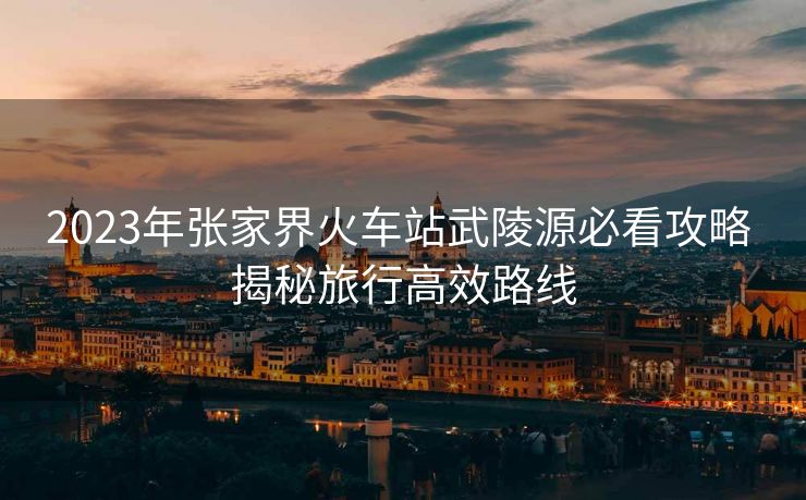 2023年张家界火车站武陵源必看攻略 揭秘旅行高效路线