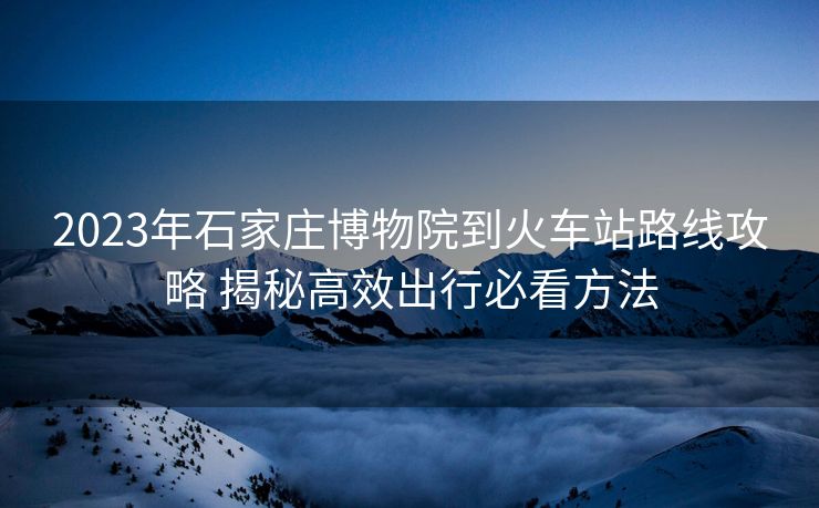 2023年石家庄博物院到火车站路线攻略 揭秘高效出行必看方法