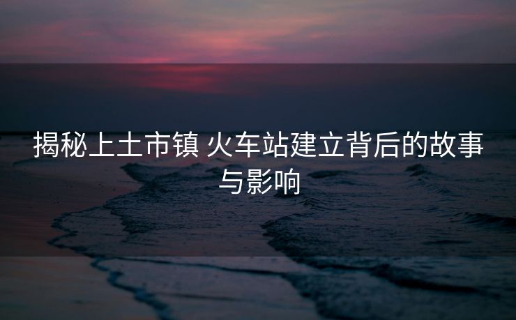 揭秘上土市镇 火车站建立背后的故事与影响