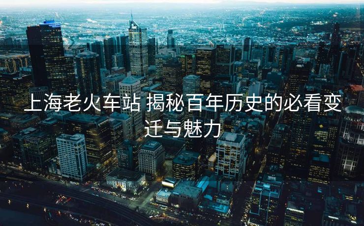 上海老火车站 揭秘百年历史的必看变迁与魅力