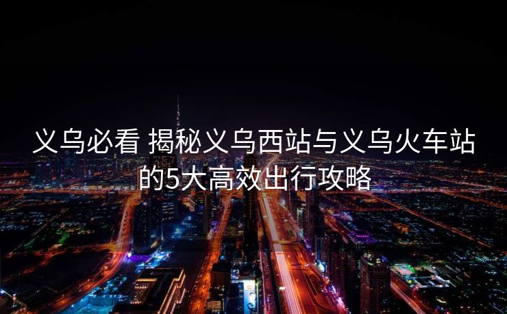 义乌必看 揭秘义乌西站与义乌火车站的5大高效出行攻略 义乌必看 揭秘义乌西站与义乌火车站的5大高效出行攻略