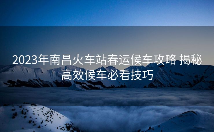 2023年南昌火车站春运候车攻略 揭秘高效候车必看技巧