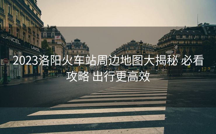 2023洛阳火车站周边地图大揭秘 必看攻略 出行更高效