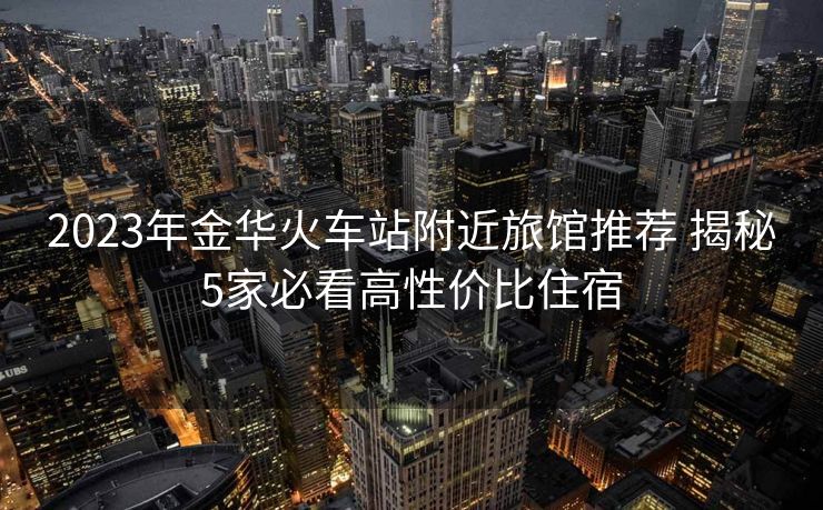 2023年金华火车站附近旅馆推荐 揭秘5家必看高性价比住宿