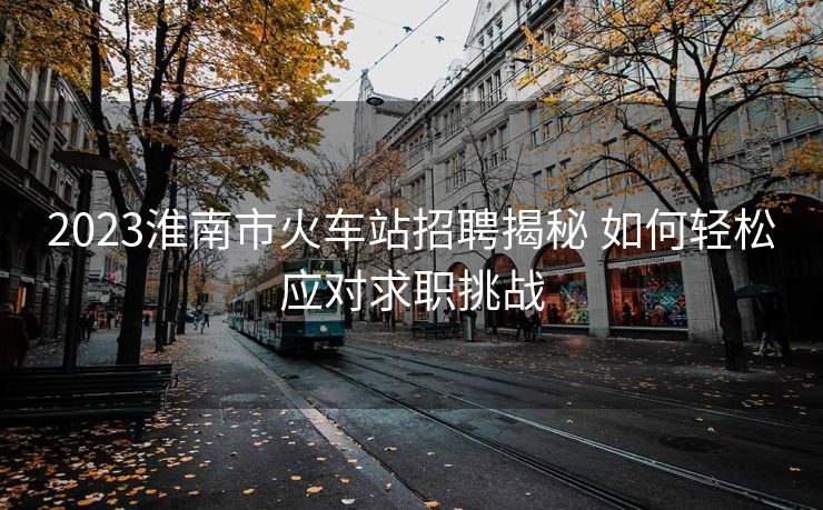 2023淮南市火车站招聘揭秘 如何轻松应对求职挑战