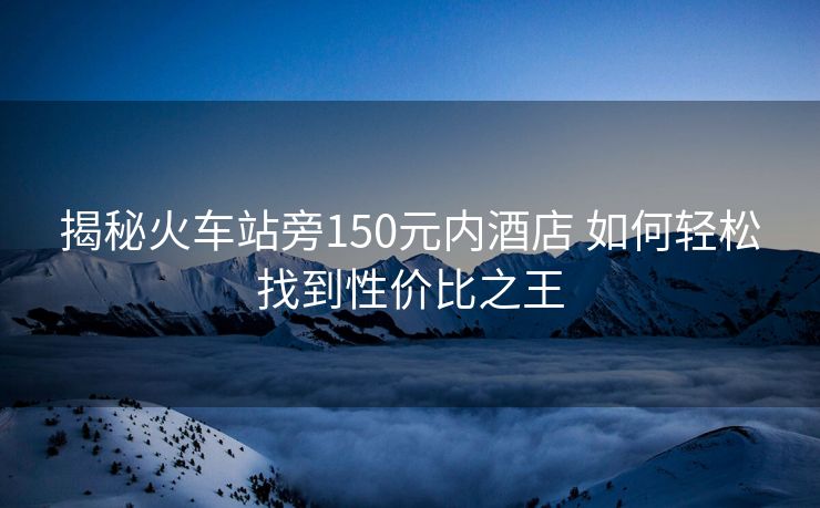 揭秘火车站旁150元内酒店 如何轻松找到性价比之王